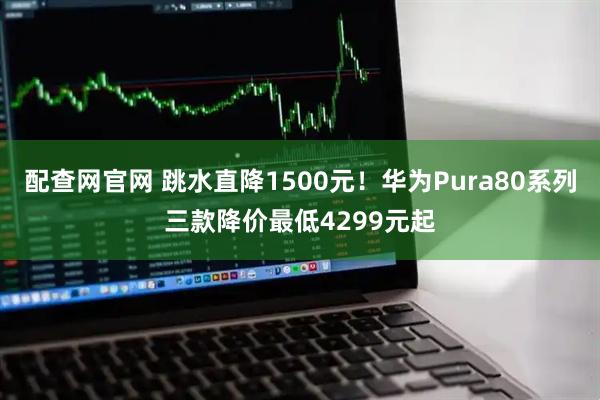 配查网官网 跳水直降1500元！华为Pura80系列三款降价最低4299元起