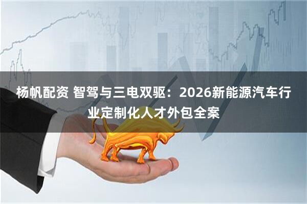 杨帆配资 智驾与三电双驱：2026新能源汽车行业定制化人才外包全案